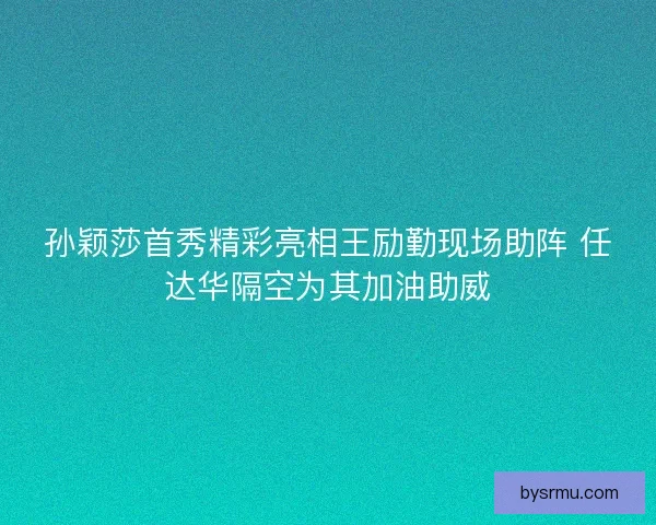 孙颖莎首秀精彩亮相王励勤现场助阵 任达华隔空为其加油助威