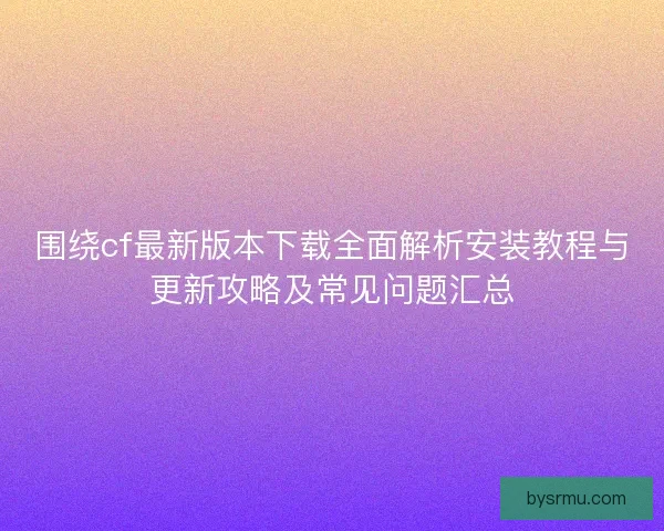 围绕cf最新版本下载全面解析安装教程与更新攻略及常见问题汇总