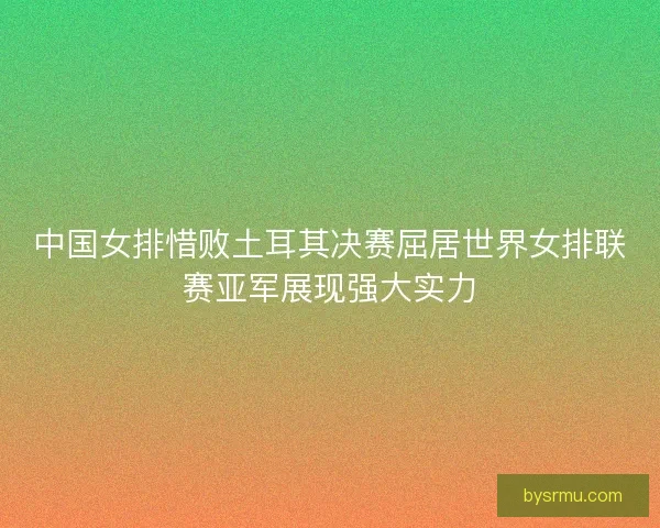 中国女排惜败土耳其决赛屈居世界女排联赛亚军展现强大实力